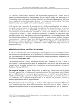 82
Oficinas de Vida Independiente / Nuria Gómez y Javier Arroyo
Los convenios internacionales aprobados por el parlamento español pasan a formar parte de
nuestro ordenamiento jurídico y son vinculantes, con un rango de ley tan sólo por debajo de la
Constitución, lo que conlleva una revisión de todas las leyes y decretos jerárquicamente inferiores,
tanto estatales como autonómicos, para ajustarse y no contravenir la Convención. Esta norma
tiene la potestad de ser exigible por todos los ciudadanos españoles.
En la práctica, tras cuatro años de vigencia, no ha existido voluntad política para aplicar lo
convenido y así lo constatan los informes de entidades por los derechos humanos de personas
con diversidad funcional como SOLCOM4
que denuncian las constantes vulneraciones, así
como el informe de recomendaciones del relator del Comité de los Derechos de las Personas con
Discapacidad de la ONU a España. Este hecho constata que el problema de fondo no es legal
sino político y que hacen falta organizaciones como las Oficinas de Vida Independiente que velen
por el cumplimiento efectivo de los derechos recogidos en la Convención, dándolos a conocer
para concienciar a la población que tienen derecho a exigirlos y por otro lado, intermediando, y
denunciando si hiciera falta, a las instituciones públicas que no adopten las medidas efectivas y
pertinentes para facilitar el pleno goce del derecho a la Vida Independiente, tal y como insta la
propia Convención.
Vida independiente y asistencia personal
El derecho a laVida Independiente supone proporcionar a las personas con diversidad funcional las
herramientas necesarias para estar en la comunidad con las mismas condiciones y oportunidades
que sus conciudadanos, y la herramienta imprescindible, aunque no suficiente, para ejercer ese
derecho es la asistencia personal
Un asistente personal es “aquella persona que ayuda a otra a desarrollar su vida. Es decir, es
quien realiza o ayuda a realizar las tareas de la vida diaria a otra persona que por su situación,
bien sea por una diversidad funcional o por otros motivos, no puede ejecutarlas por sí misma.”(
Rodríguez-Picavea, 2006, P.1)
La asistencia personal se podría definir como un apoyo para las personas con diversidad
funcional, que posibilita su independencia y empoderamiento. Hay que recalcar que la relación
que se establece entre la persona que precisa de apoyos y su asistente personal, la persona
elegida y contratada por la primera, es laboral. Hay que entender que la asistencia personal es
una herramienta para la igualdad de oportunidades de las personas con diversidad funcional y,
además, un mecanismo para su empoderamiento.
Aunque la naturaleza de la relación que se establece entre la persona con diversidad funcional
y sus asistentes personales puede devenir en amistad por lo que tiene de intensa e íntima es
importante no perder de vista el rol que juega cada parte en la relación como “jefe” y “trabajador”
4  SOLCOM (Asociación para la solidaridad comunitaria de las personas con diversidad funcional y la inclusión
social) http://www.asociacionsolcom.org
 