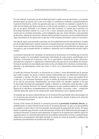 83
Revista Latinoamericana de Educación Inclusiva
En esta relación, la persona con diversidad funcional es quién toma las decisiones y el asistente
personal quien las ejecuta, tal y como se le indica. La asistencia es definida y autogestionada por
la persona beneficiaria, siendo una garantía para que su voluntad sea respetada y pueda llevar a
cabo las actividades que desea realizar en su vida en todo momento, y a su manera. Precisamente
por ser un apoyo destinado a ser integral, para todo momento, es normal que la persona con
diversidad funcional contrate no a uno si no a varios asistentes personales. Hay que tener en
cuenta que los asistentes personales, como trabajadores que son, tienen derecho a unos periodos
de descanso, además de vacaciones. Durante dichos periodos la persona con diversidad funcional
sigue necesitando de los apoyos por lo que dos o más asistentes personales suelen ser necesarios.
Este tipo de apoyo está orientado a personas con diversidad funcional de toda naturaleza. Cuando
por diversidad intelectual o mental, la persona no puede tomar por sí misma todas las decisiones o
no las pueda tomar en todo momento, en ese caso el protocolo de qué puede decir sin apoyo, qué
con apoyo y qué no puede decidir, se establece y desarrolla con la colaboración del tutor legal o
similar.
La asistencia personal está vinculada a la autonomía de las personas en la medida que el servicio
ajusta la ayuda a las necesidades asistenciales individuales de cada usuario, posibilitando así la
elección y realización de su proyecto vital. No es equivalente a fórmulas de ayuda a domicilio,
marcadas por exigencias y regulaciones institucionales más que por las necesidades del usuario.
Se trata de satisfacer las necesidades personales en las actividades de la vida diaria, instrumentales,
laborales y de participación social, que como es obvio, no se desarrollan exclusivamente en el
domicilio.
El perfil del Asistente Personal y su formación no es único y viene determinado por la persona
que recibe el apoyo, las tareas a realizar estarán condicionadas por sus diferencias funcionales,
costumbres y entorno. Por ello, es complejo delimitar las acciones y tareas que pueden llevar
a cabo las y los Asistentes Personales ya que su ámbito de actuación abarca todos los aspectos
de la vida de una persona. Paralelamente, son tareas fáciles de entender: aquellas en las que
la diversidad funcional del participante impida o dificulte su realización serán llevadas a cabo
por el o la Asistente Personal. Por intentar categorizar un poco podemos hablar de: actividades
básicas de la vida diaria, acompañamiento en el trabajo, estudio, vacaciones, viajes..., conducción
vehículo particular, apoyo en la comunicación, tareas domésticas, aseo e higiene personal...
Se entiende que las tareas a desarrollar por el o laAsistente Personal habrán sido consensuadas con
el o la persona que necesita los apoyos antes de la contratación, durante el proceso de selección
de los asistentes personales
Existen varias formas de financiar la asistencia personal la prestación económica directa, es,
probablemente la mejor fórmula de provisión de asistencia personal. Ya que es la que posibilita
un completo control sobre el servicio prestado maximizando la autogestión del mismo. Por pago
directo se entiende que el usuario recibe directamente el dinero de laAdministración para pagar su
Asistencia Personal. El proceso para determinar el importe de las prestaciones debería seguir los
siguientes pasos: la valoración personal de las necesidades asistenciales en horas y posteriormente
traducirlas a un presupuesto individual teniendo en cuenta los costes de mercado y establecer los
pertinentes procedimientos de justificación del gasto.
 