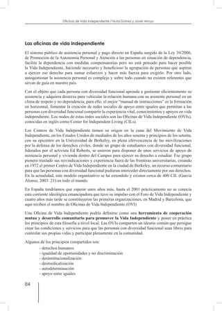84
Oficinas de Vida Independiente / Nuria Gómez y Javier Arroyo
Las oficinas de vida independiente
El sistema público de asistencia personal y pago directo en España surgido de la Ley 39/2006,
de Promoción de la Autonomía Personal y Atención a las personas en situación de dependencia,
facilita la dependencia con medidas compensatorias pero no está pensado para hacer posible
la Vida Independiente, haciendo necesario y beneficioso la agrupación de personas que aspiran
a ejercer ese derecho para sumar esfuerzos y hacer más fuerza para exigirlo. Por otro lado,
autogestionar la asistencia personal es complejo y sobre todo cuando no existen referentes que
sirvan de guía en nuestro país.
Con el objeto que cada persona con diversidad funcional aprenda a gestionar eficientemente su
asistencia y adquiera destreza para vehicular la relación humana con su asistente personal en un
clima de respeto y no dependencia, para ello, el mejor “manual de instrucciones” es la formación
en horizontal, fomentar la creación de redes sociales de apoyo entre iguales que permitan a las
personas con diversidad funcional compartir la experiencia vital, conocimientos y apoyos en vida
independiente. Los nodos de estas redes sociales son las Oficinas de Vida Independiente (OVIs),
conocidas en inglés como Center for Independent Living (CILs).
Los Centros de Vida Independiente tienen su origen en la cuna del Movimiento de Vida
Independiente, en los Estados Unidos de mediados de los años sesenta y principios de los setenta,
con su epicentro en la Universidad de Berkeley, en plena efervescencia de las movilizaciones
por la defensa de los derechos civiles, donde un grupo de estudiantes con diversidad funcional,
liderados por el activista Ed Roberts, se unieron para disponer de unos servicios de apoyo de
asistencia personal y vivienda dentro del Campus para ejercer su derecho a estudiar. Ese grupo
pionero trasladó sus reivindicaciones y experiencia fuera de las fronteras universitarias, creando
en 1972 el primer Centro de Vida Independiente en la ciudad de Berkeley, un recurso comunitario
para que las personas con diversidad funcional pudieran interceder directamente por sus derechos.
En la actualidad, este modelo organizativo se ha extendido y existen cerca de 400 CIL (García
Alonso, 2003: 21) en todo el mundo.
En España tendríamos que esperar unos años más, hasta el 2001 prácticamente no se conocía
esta corriente ideológica emancipadora que tuvo su impulso con el Foro de Vida Independiente y
cuatro años más tarde se constituyeron las primeras organizaciones, en Madrid y Barcelona, que
aquí reciben el nombre de Oficinas de Vida Independiente (OVI)
Una Oficina de Vida Independiente podría definirse como una herramienta de cooperación
mutua y desarrollo comunitario para promover la Vida Independiente y poner en práctica
los principios de esta filosofía a nivel local. Las OVIs comparten un ideario común que persigue
crear las condiciones y servicios para que las personas con diversidad funcional sean libres para
controlar sus propias vidas y participar plenamente en la comunidad.
Algunos de los principios compartidos son:
- derechos humanos
- igualdad de oportunidades y no discriminación
- desinstitucionalización
- desmedicalización
- autodeterminación
- apoyo entre iguales
 