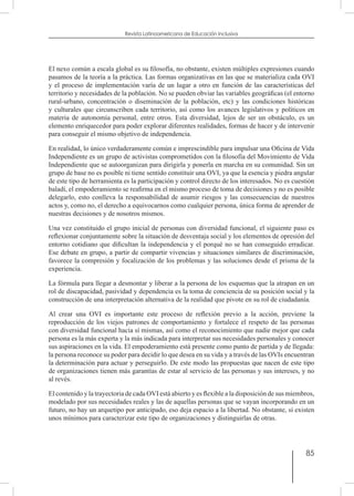 85
Revista Latinoamericana de Educación Inclusiva
El nexo común a escala global es su filosofía, no obstante, existen múltiples expresiones cuando
pasamos de la teoría a la práctica. Las formas organizativas en las que se materializa cada OVI
y el proceso de implementación varía de un lugar a otro en función de las características del
territorio y necesidades de la población. No se pueden obviar las variables geográficas (el entorno
rural-urbano, concentración o diseminación de la población, etc) y las condiciones históricas
y culturales que circunscriben cada territorio, así como los avances legislativos y políticos en
materia de autonomía personal, entre otros. Esta diversidad, lejos de ser un obstáculo, es un
elemento enriquecedor para poder explorar diferentes realidades, formas de hacer y de intervenir
para conseguir el mismo objetivo de independencia.
En realidad, lo único verdaderamente común e imprescindible para impulsar una Oficina de Vida
Independiente es un grupo de activistas comprometidos con la filosofía del Movimiento de Vida
Independiente que se autoorganizan para dirigirla y ponerla en marcha en su comunidad. Sin un
grupo de base no es posible ni tiene sentido constituir una OVI, ya que la esencia y piedra angular
de este tipo de herramienta es la participación y control directo de los interesados. No es cuestión
baladí, el empoderamiento se reafirma en el mismo proceso de toma de decisiones y no es posible
delegarlo, esto conlleva la responsabilidad de asumir riesgos y las consecuencias de nuestros
actos y, como no, el derecho a equivocarnos como cualquier persona, única forma de aprender de
nuestras decisiones y de nosotros mismos.
Una vez constituido el grupo inicial de personas con diversidad funcional, el siguiente paso es
reflexionar conjuntamente sobre la situación de desventaja social y los elementos de opresión del
entorno cotidiano que dificultan la independencia y el porqué no se han conseguido erradicar.
Ese debate en grupo, a partir de compartir vivencias y situaciones similares de discriminación,
favorece la compresión y focalización de los problemas y las soluciones desde el prisma de la
experiencia.
La fórmula para llegar a desmontar y liberar a la persona de los esquemas que la atrapan en un
rol de discapacidad, pasividad y dependencia es la toma de conciencia de su posición social y la
construcción de una interpretación alternativa de la realidad que pivote en su rol de ciudadanía.
Al crear una OVI es importante este proceso de reflexión previo a la acción, previene la
reproducción de los viejos patrones de comportamiento y fortalece el respeto de las personas
con diversidad funcional hacia sí mismas, así como el reconocimiento que nadie mejor que cada
persona es la más experta y la más indicada para interpretar sus necesidades personales y conocer
sus aspiraciones en la vida. El empoderamiento está presente como punto de partida y de llegada:
la persona reconoce su poder para decidir lo que desea en su vida y a través de las OVIs encuentran
la determinación para actuar y perseguirlo. De este modo las propuestas que nacen de este tipo
de organizaciones tienen más garantías de estar al servicio de las personas y sus intereses, y no
al revés.
El contenido y la trayectoria de cada OVI está abierto y es flexible a la disposición de sus miembros,
modelado por sus necesidades reales y las de aquellas personas que se vayan incorporando en un
futuro, no hay un arquetipo por anticipado, eso deja espacio a la libertad. No obstante, sí existen
unos mínimos para caracterizar este tipo de organizaciones y distinguirlas de otras.
 