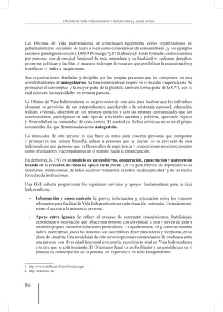 86
Oficinas de Vida Independiente / Nuria Gómez y Javier Arroyo
Las Oficinas de Vida Independiente se constituyen legalmente como organizaciones no
gubernamentales sin ánimo de lucro o bien como cooperativas de consumidores , y los ejemplos
europeosparadigmáticossonULOBA(Noruega)5
ySTIL(Suecia)6
.Estánformadasexclusivamente
por personas con diversidad funcional de toda naturaleza y su finalidad es reclamar derechos,
promover políticas y facilitar el acceso a todo tipo de recursos que posibiliten la emancipación y
transfieran el poder a las personas.
Son organizaciones diseñadas y dirigidas por las propias personas que las componen, en este
sentido hablamos de autogobierno. Su funcionamiento se inspira en el modelo cooperativista. Se
promueve el autoempleo y la mayor parte de la plantilla también forma parte de la OVI, con lo
cual conocen las necesidades en primera persona.
La Oficina de Vida Independiente es un proveedor de servicios para facilitar que los individuos
alcancen su propósito de ser independientes, accediendo a la asistencia personal, educación,
trabajo, vivienda, diversión en los mismos espacios y con las mismas oportunidades que sus
conciudadanos, participando en todo tipo de actividades sociales y políticas, aportando riqueza
y diversidad en su comunidad de convivencia. El control de dichos servicios recae en el propio
consumidor. Lo que denominadas como autogestión.
Lo innovador de este recurso es que hace de nexo para conectar personas que comparten
y promueven una misma filosofía, enlaza a personas que se inician en su proyecto de vida
independiente con personas que ya llevan años de experiencia y proporcionan sus conocimientos
como orientadores y acompañantes en el tránsito hacia la emancipación.
En definitiva, la OVI es un modelo de autogobierno, cooperación, capacitación y autogestión
basado en la creación de redes de apoyo entre pares. Un vía para liberase de dependencias de
familiares, profesionales, de todos aquellos “supuestos expertos en discapacidad” y de las tutelas
forzadas de instituciones.
Una OVI debería proporcionar los siguientes servicios y apoyos fundamentales para la Vida
Independiente:
-	 Información y asesoramiento Se provee información y orientación sobre los recursos
adecuados para facilitar la Vida Independiente en cada situación particular. Especialmente,
sobre el acceso a la asistencia personal.
-	 Apoyo entre iguales Se refiere al proceso de compartir conocimientos, habilidades,
experiencia y motivación que ofrece una persona con diversidad a otra y sirven de guía y
aprendizaje para encontrar soluciones particulares. La ayuda mutua, tal y como su nombre
indica, es recíproca, todas las personas son susceptibles de ser prestadoras y receptoras, en un
plano de simetría. Una modalidad de este servicio promueve una relación de confianza entre
una persona con diversidad funcional con amplia experiencia vital en Vida Independiente
con otra que se está iniciando. El Orientador Igual es un facilitador y un espaldarazo en el
proceso de emancipación de la persona sin experiencia en Vida Independiente.
5  http://www.uloba.no/Sider/forside.aspx
6  http://www.stil.se/
 