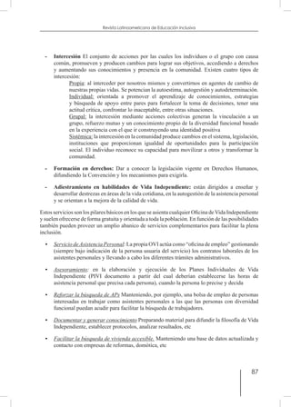 87
Revista Latinoamericana de Educación Inclusiva
-	 Intercesión El conjunto de acciones por las cuales los individuos o el grupo con causa
común, promueven y producen cambios para lograr sus objetivos, accediendo a derechos
y aumentando sus conocimientos y presencia en la comunidad. Existen cuatro tipos de
intercesión:
	 Propia: al interceder por nosotros mismos y convertirnos en agentes de cambio de
nuestras propias vidas. Se potencian la autoestima, autogestión y autodeterminación.
	 Individual: orientada a promover el aprendizaje de conocimientos, estrategias
y búsqueda de apoyo entre pares para fortalecer la toma de decisiones, tener una
actitud crítica, confrontar lo inaceptable, entre otras situaciones.
	 Grupal: la intercesión mediante acciones colectivas generan la vinculación a un
grupo, refuerzo mutuo y un conocimiento propio de la diversidad funcional basado
en la experiencia con el que ir construyendo una identidad positiva
	 Sistémica: la intercesión en la comunidad produce cambios en el sistema, legislación,
instituciones que proporcionan igualdad de oportunidades para la participación
social. El individuo reconoce su capacidad para movilizar a otros y transformar la
comunidad.
-	 Formación en derechos: Dar a conocer la legislación vigente en Derechos Humanos,
difundiendo la Convención y los mecanismos para exigirla.
-	 Adiestramiento en habilidades de Vida Independiente: están dirigidos a enseñar y
desarrollar destrezas en áreas de la vida cotidiana, en la autogestión de la asistencia personal
y se orientan a la mejora de la calidad de vida.
Estos servicios son los pilares básicos en los que se asienta cualquier Oficina deVida Independiente
y suelen ofrecerse de forma gratuita y orientada a toda la población. En función de las posibilidades
también pueden proveer un amplio abanico de servicios complementarios para facilitar la plena
inclusión.
•	 Servicio deAsistencia Personal: La propia OVI actúa como “oficina de empleo” gestionando
(siempre bajo indicación de la persona usuaria del servicio) los contratos laborales de los
asistentes personales y llevando a cabo los diferentes trámites administrativos.
•	 Asesoramiento: en la elaboración y ejecución de los Planes Individuales de Vida
Independiente (PIVI documento a partir del cual deberían establecerse las horas de
asistencia personal que precisa cada persona), cuando la persona lo precise y decida
•	 Reforzar la búsqueda de APs Manteniendo, por ejemplo, una bolsa de empleo de personas
interesadas en trabajar como asistentes personales a las que las personas con diversidad
funcional puedan acudir para facilitar la búsqueda de trabajadores.
•	 Documentar y generar conocimiento Preparando material para difundir la filosofía de Vida
Independiente, establecer protocolos, analizar resultados, etc
•	 Facilitar la búsqueda de vivienda accesible. Manteniendo una base de datos actualizada y
contacto con empresas de reformas, domótica, etc
 