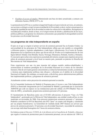 88
Oficinas de Vida Independiente / Nuria Gómez y Javier Arroyo
•	 Facilitar el acceso al empleo: Manteniendo una base de datos actualizada y contacto con
diferentes fuentes, INEM, ETT’s, etc
La pretensión de la OVI no es sustituir el papel del Estado en la provisión de servicios, al contrario,
sus acciones se dirigen a exigir la transversalidad de la Diversidad, es decir, incluir esta perspectiva
integral de igualdad de trato de la diversidad en todas las esferas de la vida pública. Reorganizar la
sociedad para erradicar, desde su base, en el origen mismo de diseño y planificación de las leyes,
políticas públicas y programas los elementos estructurales que perpetúan la desigualdad social de
las personas con diversidad funcional.
Los programas de vida independiente en españa
El país en el que se originó el primer servicio de asistencia personal fue en Estados Unidos. La
universalidad de los principios de Vida Independiente refleja que este modelo es extrapolable
a diferentes países y regiones adaptándose a cada lugar e idiosincrasia. En el norte de Europa,
disponemos de la experiencia de países que llevan más de 30 años en la implementación de esta
figura laboral: Irlanda, Gran Bretaña, Suecia, Noruega, Dinamarca, Holanda, Austria y Alemania.
Es necesario aprovechar esta experiencia acumulada del entorno europeo para impulsar proyectos
piloto de asistencia personal a nivel local en nuestro país, poniendo en práctica la filosofía del
Movimiento de Vida Independiente.
Estas experiencias son una vía para transitar del antiguo modelo médico-rehabilitador/ y
asistencialista al moderno paradigma de la diversidad funcional en el marco de los derechos
humanos. Han de servir para generar conocimiento y evaluar las herramientas sociales, económicas
y técnicas para implementar políticas más eficaces y eficientes en el ámbito de la diversidad
funcional en España. Sin embargo, en nuestro país, a día de hoy, pocas administraciones públicas
han implementado políticas y programas de asistencia personal.
Actualmente existen varios proyectos de asistencia personal en marcha.
En la Comunidad Autónoma de Madrid el Programa para el Acceso a una Vida Independiente
(PAVI) es financiado íntegramente por la Comunidad de Madrid y gestionado por la asociación
ASPAYM que cede un espacio en sus instalaciones para dar cabida a la OVI-Madrid. Nace en
Julio de 2006 y, actualmente, proporciona asistencia personal a 61 personas.
El Ayuntamiento de Barcelona junto con el ICASS subvenciona el proyecto “Cap a la Vida
Independent”, gestionado por la Oficina de Vida Independent, una entidad creada ad hoc en este
municipio en noviembre de 2006. Esto proyecto proporciona asistencia personal a 7 personas.
Podemos considerar la OVI de Barcelona una OVI “pura” en cuanto está dirigida y constituida
por sus propios beneficiarios. La Generalitat de Cataluña desde 2007 financia un servicio que
provee de asistencia personal a 52 personas con diversidad funcional y necesidad de asistencia,
con un tope individual homogéneo de 5 horas de asistencia diarias.
En Galicia existe el Decreto 15/2010, do 4 de febreiro de la Consellería de Traballo e Benestar
que regula el sistema de prestaciones para la autonomía personal, con un máximo de 1300 € al
 