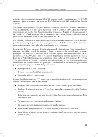 89
Revista Latinoamericana de Educación Inclusiva
mes para asistencia personal, que equivale a 120 horas mensuales y sujeto a copago. En 2011, 38
personas estaban acogidas a esta prestación. En Galicia existe una OVI creada ad hoc llamada
Vigalicia.
No siempre un programa de asistencia personal se impulsa y se articula en torno a Oficinas de
Vida Independiente, es el caso de la Diputación Foral de Gipuzkoa (2004), fue el primero en
implementarse en nuestro país, funciona mediante prestaciones de pago directo reguladas en el
Decreto Foral 25/2009, provee de asistencia personal a 43 personas, algunas de ellas han visto la
necesidad de constituirse y articular sus intereses en una OVI.
En Valencia y Andalucía se han constituido Oficinas de Vida Independiente y están haciendo
presión para conseguir poner en marcha programas de Vida Independiente. Estas iniciativas
generan conocimiento para avalar soluciones basadas en la experiencia.
La aparición de varios proyectos de asistencia personal, etiquetados de “Vida Independiente”,
pero que en realidad, ni en la forma ni en el fondo, se regían por los principios de este nuevo
paradigma, han motivado la necesidad de un indicador objetivo de Vida Independiente (IVI).”
(Centeno, A. et al. 2008, P.15) para la evaluación de políticas y acciones desarrolladas bajo la
filosofía de Vida Independiente, una herramienta eficaz elaborada por miembros del Foro de
Vida Independiente y Divertad, y que sirve para orientar la praxis y no desviarnos del camino
emancipador. En este documento se expone que “Los tres cambios fundamentales que se deben
perseguir con los proyectos de Vida Independiente son:
•	 Participación en la Vida Comunitaria
•	 Evitar y compensar los déficits de ciudadanía
•	 Centrar las acciones en la persona
Para medir el impacto de una OVI sobre estos tres cambios fundamentales que se persiguen se
definen y ponderan una serie de indicadores:
•	 Las horas de AP han de estar destinadas a la realización de todo tipo de actividades
•	 Las horas de asistencia personal (AP) han de ser las que la persona con diversidad funcional
necesita
•	 Estar abiertos a cualquier persona con diversidad funcional, independientemente de su
proyecto de vida
•	 Se adopten acciones de apoyo para obtener una vivienda.
•	 Se adopten acciones de apoyo para conseguir ayudas técnicas.
•	 Estar abiertos a la participación de todas las personas con diversidad funcional
•	 Estar abiertos a la participación de todas las persona con diversidad funcional sin tener en
cuenta su edad.
 