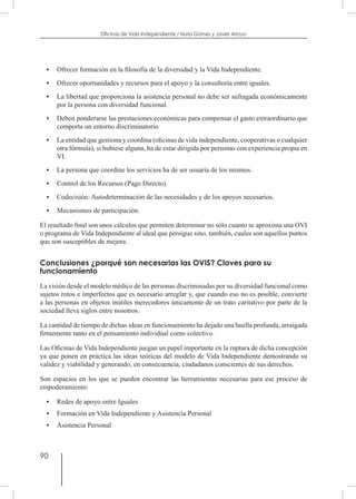 90
Oficinas de Vida Independiente / Nuria Gómez y Javier Arroyo
•	 Ofrecer formación en la filosofía de la diversidad y la Vida Independiente.
•	 Ofrecer oportunidades y recursos para el apoyo y la consultoría entre iguales.
•	 La libertad que proporciona la asistencia personal no debe ser sufragada económicamente
por la persona con diversidad funcional.
•	 Deben ponderarse las prestaciones económicas para compensar el gasto extraordinario que
comporta un entorno discriminatorio
•	 La entidad que gestiona y coordina (oficinas de vida independiente, cooperativas o cualquier
otra fórmula), si hubiese alguna, ha de estar dirigida por personas con experiencia propia en
VI.
•	 La persona que coordine los servicios ha de ser usuaria de los mismos.
•	 Control de los Recursos (Pago Directo).
•	 Codecisión: Autodeterminación de las necesidades y de los apoyos necesarios.
•	 Mecanismos de participación.
El resultado final son unos cálculos que permiten determinar no sólo cuanto se aproxima una OVI
o programa de Vida Independiente al ideal que persigue sino, también, cuales son aquellos puntos
que son susceptibles de mejora.
Conclusiones ¿porqué son necesarias las OVIS? Claves para su
funcionamiento
La visión desde el modelo médico de las personas discriminadas por su diversidad funcional como
sujetos rotos e imperfectos que es necesario arreglar y, que cuando eso no es posible, convierte
a las personas en objetos inútiles merecedores únicamente de un trato caritativo por parte de la
sociedad lleva siglos entre nosotros.
La cantidad de tiempo de dichas ideas en funcionamiento ha dejado una huella profunda, arraigada
firmemente tanto en el pensamiento individual como colectivo.
Las Oficinas de Vida Independiente juegan un papel importante en la ruptura de dicha concepción
ya que ponen en práctica las ideas teóricas del modelo de Vida Independiente demostrando su
validez y viabilidad y generando, en consecuencia, ciudadanos conscientes de sus derechos.
Son espacios en los que se pueden encontrar las herramientas necesarias para ese proceso de
empoderamiento:
•	 Redes de apoyo entre Iguales
•	 Formación en Vida Independiente y Asistencia Personal
•	 Asistencia Personal
 