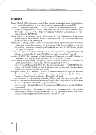 92
Oficinas de Vida Independiente / Nuria Gómez y Javier Arroyo
Bibliografia
Blanco, M. et al. (2009). Asistencia personal: Una inversión en derechos; una inversión eficiente
en empleo. (Disponible en la web) http://www.forovidaindependiente.org/node/261
Centeno, A. , Lobato M., Romañach , J. (2008). “Indicadores de Vida Independiente (IVI) para
la evaluación de políticas y acciones desarrolladas bajo la filosofía de Vida Independiente”
(Disponible en la web) http://www.udg.edu/Portals/92/ecis/Indicadores_de_Vida_
Independiente%5B2%5D.pdf
García Alonso, J. V. (Coord.) (2003). «Movimiento de Vida Independiente. Experiencias
internacionales». (Disponible en la web) Madrid: Fundación Luis Vives. http://www.asoc-
ies.org/docs/mvi_exper_internac.pdf
International Disability Alliance. (2010). Aplicación eficaz de los mecanismos internacionales de
vigilancia de los derechos humanos para la protección de los derechos de las personas con
discapacidad. http://treaties.un.org/Pages/ViewDetails.aspx?src=TREATY&mtdsg_no=IV-
15&chapter=4&lang=en
Maraña, J. J. (2004). Vida Independiente. Nuevos modelos organizativos. (Disponible en la web)
Santiago de Compostela: Diversitas/AIES http://www.asoc-ies.org/docs/vinmo.pdf
Maraña, J. J. (2007). La experiencia de la independència. (Disponible en la web). Santiago de
Compostela: Diversitas/AIES. http://www.asoc-ies.org/diversitas/ledi.html
Oficina de Vida Independiente y Consejería de Familia y Asuntos Sociales de la Comunidad de
Madrid, Guia Práctica de la Asistencia Personal. (Disponible en la web).
	 http://www.madrid.org/cs/Satellite?c=CM_Publicaciones_FA&cid=1142575922920&idCo
nsejeria=1109266187278&idListConsj=1109265444710&language=es&pagename=Comu
nidadMadrid/Estructura&sm=1109265844004
Rodríguez- Picavea, A. y Romañach, J. (2006): «Consideraciones sobre la figura del Asistente
Personal en el Proyecto de Ley de Promoción de la Autonomía Personal y Atención a las
Personas en Situación de Dependencia».. (Disponible en la web).
	 http://www.asoc-ies.org/vidaindepen/docs/la_%20figura_del_asistente_personal_v1-1.pdf
Rueda, M (2013) «Análisis comparativo de las iniciativas de vida independiente en España. Foro
de Vida Independiente y Divertad.”(Disponible en la web).
	 http://www.forovidaindependiente.org/files/documentos/LEPA/analisis_iniciativas%20VI_
espanolas.pdf
SOLCOM, Informe 2011: “Violaciones en España de la Convención sobre los Derechos
Humanos de las personas con discapacidad de la ONU” (Disponible en la web). http://www.
asociacionsolcom.org/files/documentos/informe_solcom_2011.pdf
 