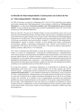 95
Revista Latinoamericana de Educación Inclusiva
La Filosofía de Vida Independiente: Construyendo una Cultura de Paz
La “Vida Independiente”: Filosofía y praxis
En 1999, 50 naciones se reunieron en Washington D.C., del 21 al 25 de septiembre, para celebrar
una Cumbre mundial sobre Vida Independiente. Como resultado, se elaboró una “Declaración de
Washington” y, el documento Perspectivas globales sobre Vida Independiente para el próximo
milenio1
, el cual, resulta de sumo interés para entender la pluralidad de puntos de vista en torno
al término de VIDA INDEPENDIENTE.
Entre los años 60 y 70, nace en los Estados Unidos, un nuevo movimiento social, esta vez, de
personas con diversidad funcional que, sin lugar a dudas, marca un antes y un después en la historia
socio-política de este grupo humano. Tal es así que, el nuevo Movimiento de Vida Independiente
(Independent Living Movement, ILM), ha llegado a todos los Continentes (García Alonso, 2003),
y de ahí que sea percibido como un movimiento “mundial”. El “modelo de Vida Independiente”
estadounidense, cuando se traslada a Europa, en Gran Bretaña toma fuertes connotaciones
socio-políticas, pasando a denominarse directamente como “modelo social (británico) de la
discapacidad” (“The British Social Model of Disability”). De entre sus máximos representantes,
podemos nombrar a Mike Oliver y Vic Finkelstein.
Tal y como se denomina este Movimiento, la lucha de las personas con diversidad funcional se
centra en su deseo de “Independencia”, emancipación, autodeterminación y empoderamiento,
sobre todo, de quienes tienen importantes necesidades de apoyo generalizados, a través de terceras
personas (figura laboral de Asistente Personal) y de productos de apoyo (ayudas técnicas y/o
tecnológicas). En este sentido, dicho movimiento contribuye a la puesta en práctica del Principio de
Igualdad (de oportunidades, trato, condiciones…) entre personas con y sin diversidad funcional, y
entre quienes necesitan apoyos generalizados y quiénes no. Por tanto, esta estrategia ético-política
contribuye en la consolidación de una Cultura de Paz inclusiva.
En Perspectivas globales…, encontramos diferencias en el desarrollo de la filosofía de vida
independiente entre países más y menos industrializados. Por un lado, tenemos que EEUU,
Norte de Europa..., se preocupan más por la obtención de una buena provisión de «Servicios de
Asistencia Personal (SAP)», o, como también lo denominan en el documento, como «Asistencia
de Vida», fundamentalmente, autogestionados por la propia persona perceptora de los mismos,
así como por la obtención de un empleo remunerado entendiendo que es una de las actividades
sociales más relevantes en la medida en que la independencia económica que proporciona
posibilita una mayor autodeterminación en otros ámbitos. En los países «menos desarrollados»,
por otro lado, «vida independiente» hace más énfasis en la obtención de Productos de Apoyo
(Ayudas Técnicas) o, simplemente, en tener la oportunidad de levantarse cada día y poder sentarse
en una silla de ruedas. Como iremos viendo, el caso de España se encuentra a caballo entre estas
dos perspectivas.
1  http://www.independentliving.org/docs2/ils99sp.html
 