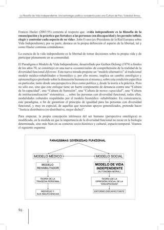 96
La Filosofía de Vida independiente. Una estrategia política noviolenta para una Cultura de Paz / Soledad Arnau
Frances Hasler (2003:55) comenta al respecto que: «vida independiente es la filosofía de la
emancipación y la práctica que fortalece a las personas con discapacidad y les permite influir,
elegir y controlar cada aspecto de su vida». John Evans (ex-Presidente de la Red Europea sobre
Vida Independiente), por su parte, destaca en la propia definición el aspecto de la libertad, tal y
como Hasler continúa contándonos:
La esencia de la vida independiente es la libertad de tomar decisiones sobre tu propia vida y de
participar plenamente en su comunidad.
El Paradigma o Modelo de Vida Independiente, desarrollado por Gerben DeJong (1979) a finales
de los años 70, se constituye en una nueva «cosmovisión» de comprehensión de la realidad de la
diversidad funcional diferente. Esta nueva mirada propone un “modelo alternativo” al tradicional
modelo médico-rehabilitador o biomédico y, por ello mismo, implica un cambio ontológico y
epistemológico profundo sobre la dimensión humana en sí misma y, sobre esta condición específica
en particular, tanto desde una perspectiva ética como política y, desde la teoría a la práctica. Pero
no sólo eso, sino que este enfoque tiene un fuerte componente de denuncia contra una “Cultura
de In-capacidad”, una “Cultura de Sumisión”, una “Cultura de menos capacidad”, una “Cultura
de institucionalización” sistemática…, sobre las personas con diversidad funcional, todas ellas,
modalidades culturales respaldadas por el modelo biomédico -rehabilitador. En consecuencia,
este paradigma, a fin de garantizar el principio de igualdad para las personas con diversidad
funcional, y muy en especial, de aquellas que necesitan apoyos generalizados, pretende hacer
“Justicia distributiva (re-distributiva, mejor dicho)”.
Para empezar, la propia concepción intrínseca del ser humano (perspectiva ontológica) es
modificada, en la medida en que la importancia de la diversidad funcional no recae en la biología
determinada, sino más bien en su contexto socio-histórico y cultural, espacio-temporal. Veamos
el siguiente esquema:
 