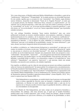 97
Revista Latinoamericana de Educación Inclusiva
Tal y como observamos, el Modelo tradicional Médico-Rehabilitador es biomédico y, parte de las
“insuficiencias”/”deficiencias”/”INcapacidades” de la propia persona con diversidad funcional.
En este sentido, significa que es un punto de vista “esencialista”. Este Modelo, según distintos
autores británicos, desarrolla la denominada “Teoría de la Tragedia Personal”, en tanto que
es esa propia persona, Ser Humano “defectuoso física, sensorial y/o cognitivamente”, un “ser
sufriente” por su situación particular y, sobre todo, por lo que ello conlleva: pertenecer al lado de
la “a-normalidad”, de “lo otro”, ser “un ser que necesita cuidados y/o atención específicos”; y, por
ello mismo, ser “un ser devaluado/a”, un ser con “menos capacidades humanas” que el promedio
estándar normativo.
Así, este enfoque biomédico interpreta “hacer justicia distributiva” para este sector
poblacional invirtiendo en recursos científico-médicos, socio-sanitarios, materiales y humanos
(profesionalización de los cuidados y de la atención a través de “expertos/as cualificados/as”:
médicos/as, rehabilitadores/as, psicólogos/as, trabajadores/as sociales, educadores/as especiales,
insertadores/as laborales…), con el objetivo de sanar, rehabilitar y/o normalizar a esa persona
“defectuosa” para que, en la medida de las posibilidades, consiga “ser menos defectuosa” y, por
tanto, alcance una mayor integración dentro del promedio normativo.
Se establece, en definitiva, un “reduccionismo biologicista (y, esencialista)”, en tanto que, es el
cuerpo, los sentidos y/o la mente, en este caso, “defectuosos”, quienes dan explicación de “¿quién
es una persona (o colectivo) con diversidad funcional?”. Así, desde este Modelo Biomédico
el atributo de la diversidad funcional, llamado más propiamente desde esta perspectiva como:
“enfermedad”, “discapacidad”, “minusvalía”…, sirve para generar unas relaciones interpersonales
de poder asimétricas, que pueden llegar a ser muy desequilibradas. Estas personas, por tanto, son
definidas y percibidas desde su déficit y, en consecuencia, ocupan el rol tradicional de “seres
enfermos”; “dependientes”; son sujetos/as “pasivos/as”, y que precisan, desde esta mirada
biomédica, una atención socio-sanitaria y de cuidados importante.
Esto significa, en definitiva, que las vidas de estas personas por poseer este atributo en particular
sufren un “proceso de medicalización” de manera global. En contraposición a este planteamiento,
la Filosofía mundial de Vida Independiente (y, su Movimiento social), se presenta como una nueva
Teoría Crítica, en la medida en que “deja al descubierto” la fragilidad teórica y argumentativa del
viejo Modelo Médico-Rehabilitador, el cual se fundamenta en un “Sistema socio-político opresor
de dominación patriarcal–biomédico-capacitista-minusvalidista” (Arnau Ripollés, 2012). Tal y
como lo expresa Juan José Maraña (2004: 23):
Vida Independiente es un paradigma, un modelo desde el que la persona con discapacidad
ejerce su plena capacidad de elección como ser humano y ciudadano en plenitud de
condiciones, en libertad, de modo individual, controlando todos y cada uno de los
aspectos de su vida para acceder al mismo rango de igualdad de derechos y deberes que
sus conciudadanos sin discapacidad.
Este nuevo Modelo de Vida Independiente, por tanto, rompe con la perspectiva biomédica y
minusvalidista. Sin embargo, cabe tener presente que, al igual que el modelo biomédico,
también apela a una “Cultura capacitista”, pero, lo hace “desde otro enfoque”. Desde el modelo
biomédico demandamos un capacitismo intrínseco, en la medida de las posibilidades; es decir,
 