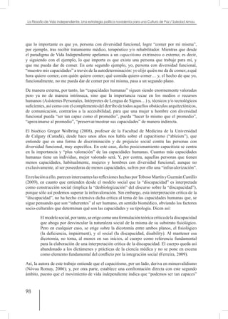 98
La Filosofía de Vida independiente. Una estrategia política noviolenta para una Cultura de Paz / Soledad Arnau
que lo importante es que yo, persona con diversidad funcional, logre “comer por mí misma”,
por ejemplo, tras recibir tratamiento médico, terapéutico y/o rehabilitador. Mientras que desde
el paradigma de Vida Independiente apelamos a un capacitismo extrínseco o externo; es decir,
y siguiendo con el ejemplo, lo que importa es que exista una persona que trabaje para mí, y
que me pueda dar de comer. En este segundo ejemplo, yo, persona con diversidad funcional,
“muestro mis capacidades” a través de la autodeterminación: yo elijo quién me da de comer; a qué
hora quiero comer; con quién quiero comer; qué comida quiero comer… y, el hecho de que yo,
funcionalmente, no me pueda dar de comer por mí misma, pasa a un segundo plano.
De manera externa, por tanto, las “capacidades humanas” siguen siendo enormemente valoradas
pero ya no de manera intrínseca, sino que la importancia recae en los medios o recursos
humanos (Asistentes Personales, Intérpretes de Lengua de Signos…) y, técnicos y/o tecnológicos
suficientes, así como con el complemento del derribo de todos aquellos obstáculos arquitectónicos,
de comunicación, contrarios a la accesibilidad, para que una mujer u hombre con diversidad
funcional pueda “ser tan capaz como el promedio”, pueda “hacer lo mismo que el promedio”,
“aproximarse al promedio”, “preservar/mostrar sus capacidades” de manera indirecta.
El bioético Gregor Wolbring (2008), profesor de la Facultad de Medicina de la Universidad
de Calgary (Canadá), desde hace unos años nos habla sobre el capacitismo (“ableism”), que
entiende que es una forma de discriminación y de prejuicio social contra las personas con
diversidad funcional, muy específica. En este caso, dicho posicionamiento capacitista se centra
en la importancia y “plus valoración” de las capacidades humanas. Cuantas más capacidades
humanas tiene un individuo, mejor valorado será. Y, por contra, aquellas personas que tienen
menos capacidades, habitualmente, mujeres y hombres con diversidad funcional, aunque no
exclusivamente, al ser poseedoras de menos capacidades, sufren por ello una “infravalorización”.
En relacióna ello, parecen interesanteslas reflexiones hechas porToboso Martín y Guzmán Castillo
(2009), en cuanto que entienden desde el modelo social que la “discapacidad” es interpretada
como construcción social (implica la “desbiologización” del discurso sobre la “discapacidad”),
porque sólo así podemos superar la infravaloración. Sin embargo, esta interpretación crítica de la
“discapacidad”, no ha hecho extensiva dicha crítica al tema de las capacidades humanas que, se
sigue pensando que son “inherentes” al ser humano, en sentido biomédico, obviando los factores
socio-culturales que determinan qué son las capacidades y su tipología. Dicen así:
Elmodelosocial,portanto,seerigecomounaformulaciónteóricacríticadeladiscapacidad
que aboga por desvincular la naturaleza social de la misma de su substrato fisiológico.
Pero en cualquier caso, se erige sobre la dicotomía entre ambos planos, el fisiológico
(la deficiencia, impairment), y el social (la discapacidad, disability). Al mantener esa
dicotomía, no toma, al menos en sus inicios, al cuerpo como referencia fundamental
para la elaboración de una interpretación crítica de la discapacidad. El cuerpo queda así
abandonado a los dictámenes y prácticas de la ciencia médica y no se pone en escena
como elemento fundamental del conflicto por la integración social (Ferreira, 2009).
Así, la autora de este trabajo entiende que el capacitismo, por un lado, deriva en minusvalidismo
(Nóvoa Romay, 2006); y, por otra parte, establece una confrontación directa con este segundo
ámbito, puesto que el movimiento de vida independiente indica que “podemos ser tan capaces”
 