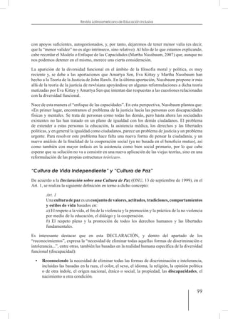99
Revista Latinoamericana de Educación Inclusiva
con apoyos suficientes, autogestionados, y, por tanto, dejaremos de tener menor valía (es decir,
que la “menor validez” no es algo intrínseco, sino relativo). Al hilo de lo que estamos explicando,
cabe recordar el Modelo o Enfoque de las Capacidades (Martha Nussbaum, 2007) que, aunque no
nos podemos detener en el mismo, merece una cierta consideración.
La aparición de la diversidad funcional en el ámbito de la filosofía moral y política, es muy
reciente y, se debe a las aportaciones que Amartya Sen, Eva Kittay y Martha Nussbaum han
hecho a la Teoría de la Justicia de John Rawls. En la última aportación, Nussbaum propone ir más
allá de la teoría de la justicia de rawlsiana apoyándose en algunas reformulaciones a dicha teoría
matizadas por Eva Kittay y Amartya Sen que intentan dar respuestas a las cuestiones relacionadas
con la diversidad funcional.
Nace de esta manera el “enfoque de las capacidades”. En esta perspectiva, Nussbaum plantea que:
«En primer lugar, encontramos el problema de la justicia hacia las personas con discapacidades
físicas y mentales. Se trata de personas como todas las demás, pero hasta ahora las sociedades
existentes no las han tratado en un plano de igualdad con los demás ciudadanos. El problema
de extender a estas personas la educación, la asistencia médica, los derechos y las libertades
políticas, y en general la igualdad como ciudadanos, parece un problema de justicia y un problema
urgente. Para resolver este problema hace falta una nueva forma de pensar la ciudadanía, y un
nuevo análisis de la finalidad de la cooperación social (ya no basada en el beneficio mutuo), así
como también con mayor énfasis en la asistencia como bien social primario, por lo que cabe
esperar que su solución no va a consistir en una nueva aplicación de las viejas teorías, sino en una
reformulación de las propias estructuras teóricas».
“Cultura de Vida Independiente” y “Cultura de Paz”
De acuerdo a la Declaración sobre una Cultura de Paz (ONU, 13 de septiembre de 1999), en el
Art. 1, se realiza la siguiente definición en torno a dicho concepto:
Art. 1
Unaculturadepazesunconjuntodevalores,actitudes,tradiciones,comportamientos
y estilos de vida basados en:
a) El respeto a la vida, el fin de la violencia y la promoción y la práctica de la no violencia
por medio de la educación, el diálogo y la cooperación.
b) El respeto pleno y la promoción de todos los derechos humanos y las libertades
fundamentales.
Es interesante destacar que en esta DECLARACIÓN, y dentro del apartado de los
“reconocimientos”, expresa la “necesidad de eliminar todas aquellas formas de discriminación e
intolerancia...”, entre otras, también las basadas en la realidad humana específica de la diversidad
funcional (discapacidad):
•	Reconociendo la necesidad de eliminar todas las formas de discriminación e intolerancia,
incluidas las basadas en la raza, el color, el sexo, el idioma, la religión, la opinión política
o de otra índole, el origen nacional, étnico o social, la propiedad, las discapacidades, el
nacimiento u otra condición.
 