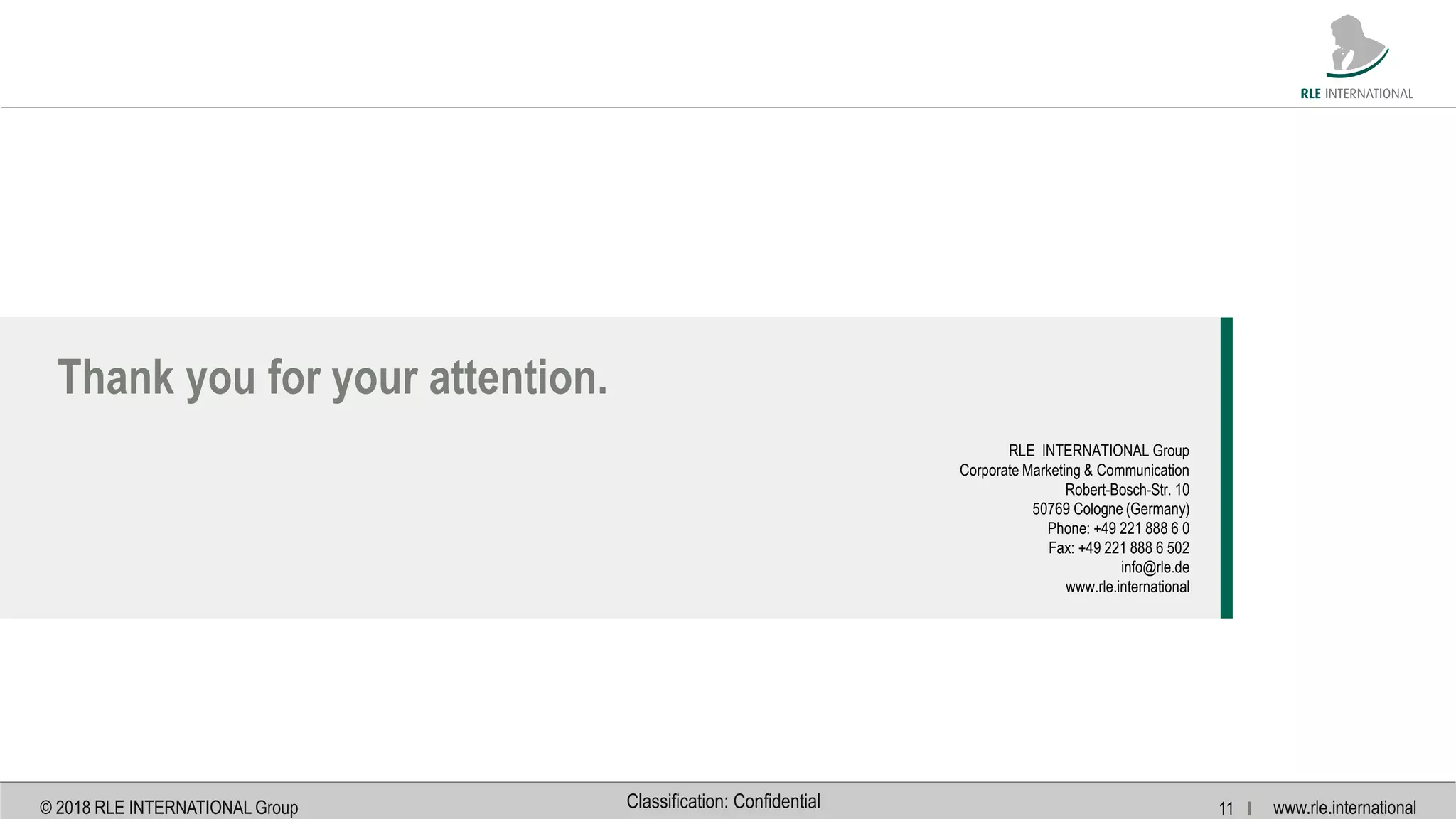 www.rle.international© 2018 RLE INTERNATIONAL Group 11 IClassification: Confidential
Thank you for your attention.
RLE INTERNATIONAL Group
Corporate Marketing & Communication
Robert-Bosch-Str. 10
50769 Cologne (Germany)
Phone: +49 221 888 6 0
Fax: +49 221 888 6 502
info@rle.de
www.rle.international
 