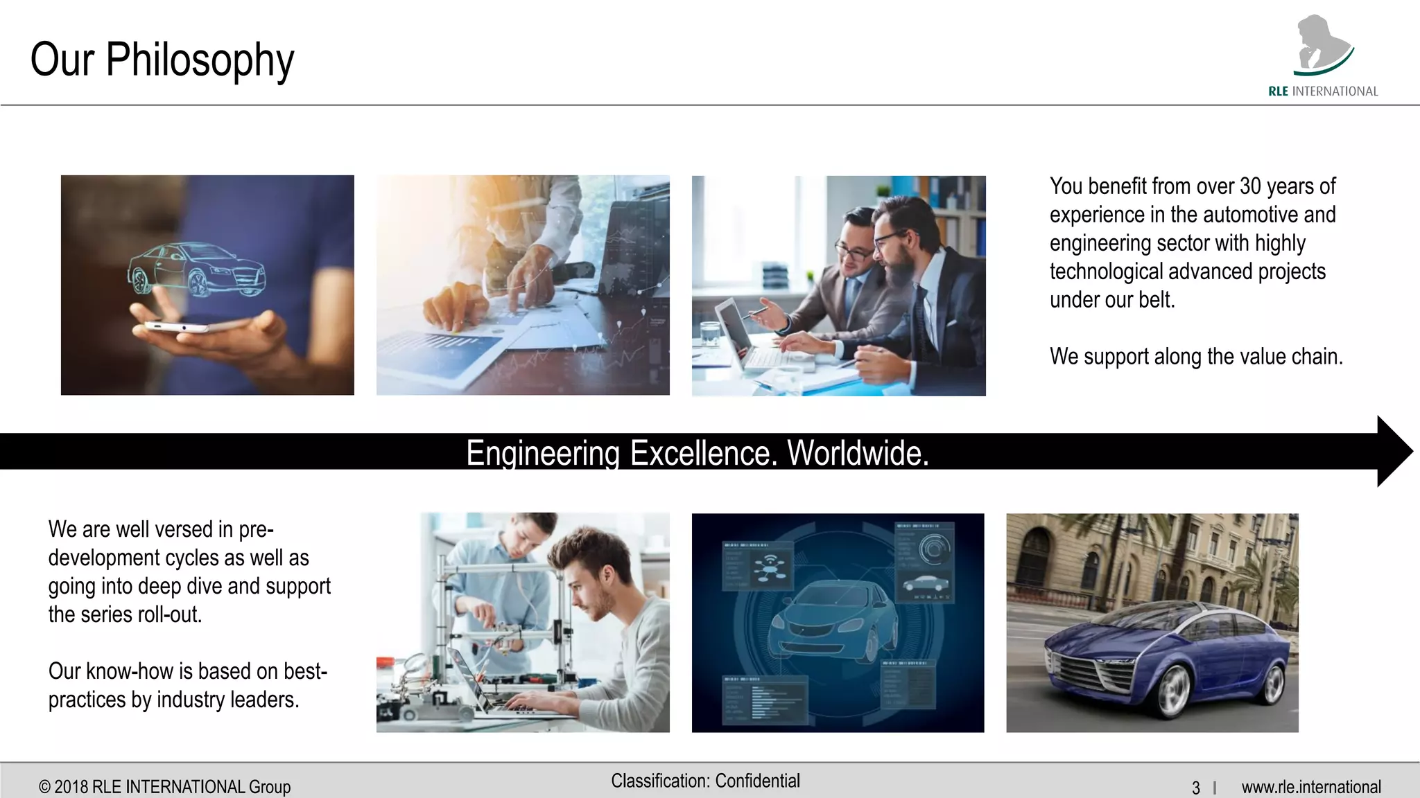 www.rle.international© 2018 RLE INTERNATIONAL Group 3 IClassification: Confidential
Our Philosophy
Engineering Excellence. Worldwide.
You benefit from over 30 years of
experience in the automotive and
engineering sector with highly
technological advanced projects
under our belt.
We support along the value chain.
We are well versed in pre-
development cycles as well as
going into deep dive and support
the series roll-out.
Our know-how is based on best-
practices by industry leaders.
 