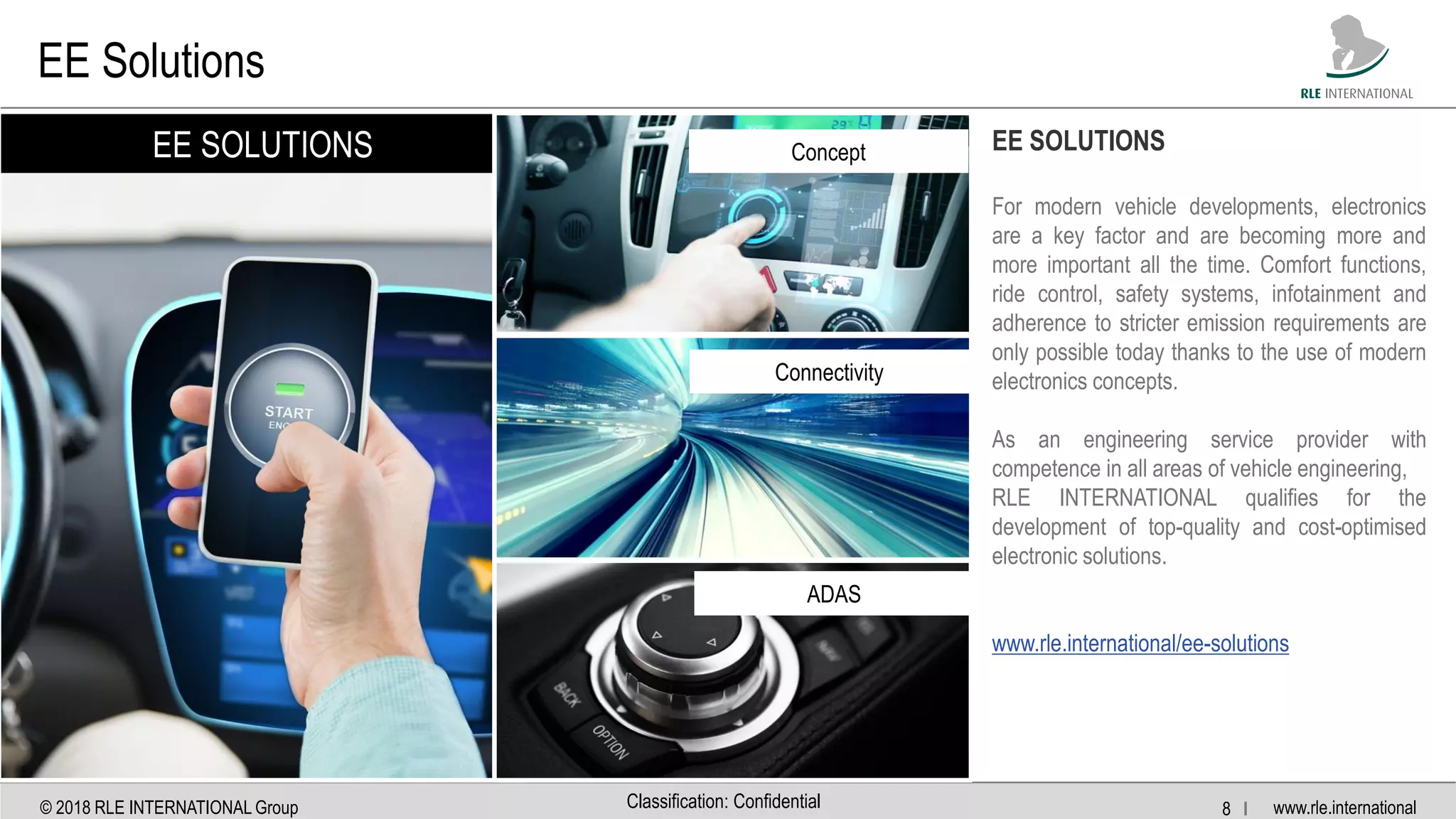 www.rle.international© 2018 RLE INTERNATIONAL Group 8 IClassification: Confidential
EE Solutions
EE SOLUTIONS Concept
Connectivity
ADAS
EE SOLUTIONS
For modern vehicle developments, electronics
are a key factor and are becoming more and
more important all the time. Comfort functions,
ride control, safety systems, infotainment and
adherence to stricter emission requirements are
only possible today thanks to the use of modern
electronics concepts.
As an engineering service provider with
competence in all areas of vehicle engineering,
RLE INTERNATIONAL qualifies for the
development of top-quality and cost-optimised
electronic solutions.
www.rle.international/ee-solutions
 