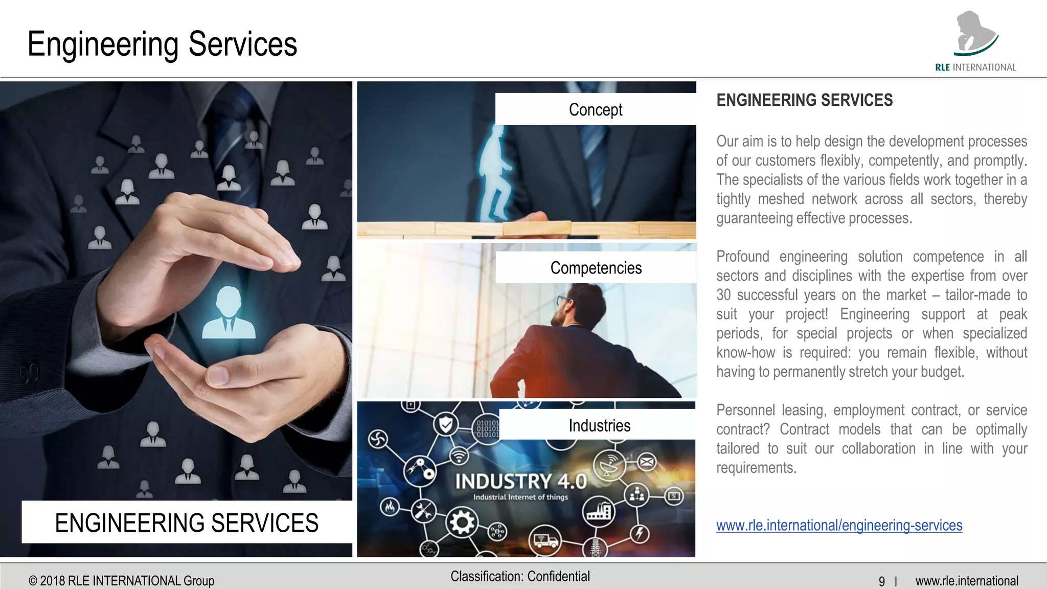 www.rle.international© 2018 RLE INTERNATIONAL Group 9 IClassification: Confidential
Engineering Services
ENGINEERING SERVICES
Concept
Competencies
Industries
ENGINEERING SERVICES
Our aim is to help design the development processes
of our customers flexibly, competently, and promptly.
The specialists of the various fields work together in a
tightly meshed network across all sectors, thereby
guaranteeing effective processes.
Profound engineering solution competence in all
sectors and disciplines with the expertise from over
30 successful years on the market – tailor-made to
suit your project! Engineering support at peak
periods, for special projects or when specialized
know-how is required: you remain flexible, without
having to permanently stretch your budget.
Personnel leasing, employment contract, or service
contract? Contract models that can be optimally
tailored to suit our collaboration in line with your
requirements.
www.rle.international/engineering-services
 