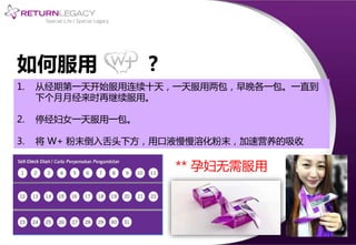 如何服用 ?
1. 从经期第一天开始服用连续十天，一天服用两包，早晚各一包。一直到
下个月月经来时再继续服用。
2. 停经妇女一天服用一包。
3. 将 W+ 粉末倒入舌头下方，用口液慢慢溶化粉末，加速营养的吸收
** 孕妇无需服用
 