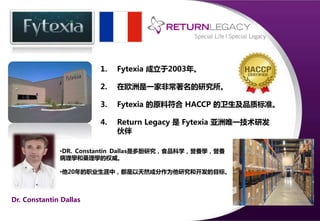 1. Fytexia 成立于2003年。
2. 在欧洲是一家非常著名的研究所。
3. Fytexia 的原料符合 HACCP 的卫生及品质标准。
4. Return Legacy 是 Fytexia 亚洲唯一技术研发
伙伴。
Dr. Constantin Dallas
•DR. Constantin Dallas是多酚研究，食品科学，營養學，營養
病理學和藥理學的权威。
•他20年的职业生涯中，都是以天然成分作为他研究和开发的目标。
 