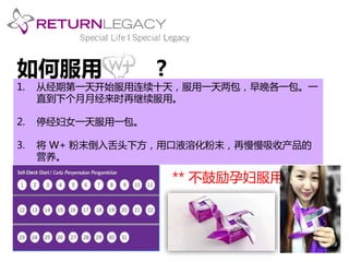 如何服用? 
1. 从经期第一天开始服用连续十天，服用一天两包，早晚各一包。一 
直到下个月月经来时再继续服用。 
2. 停经妇女一天服用一包。 
3. 将W+ 粉末倒入舌头下方，用口液溶化粉末，再慢慢吸收产品的 
营养。 
** 不鼓励孕妇服用 
 