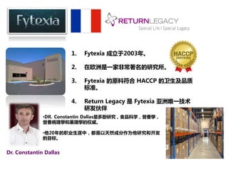 1. Fytexia 成立于2003年。 
2. 在欧洲是一家非常著名的研究所。 
3. Fytexia 的原料符合HACCP 的卫生及品质 
标准。 
4. Return Legacy 是Fytexia 亚洲唯一技术 
研发伙伴。 
•DR. Constantin Dallas是多酚研究，食品科学，營養學， 
營養病理學和藥理學的权威。 
•他20年的职业生涯中，都是以天然成分作为他研究和开发 
的目标。 
Dr. Constantin Dallas 
 