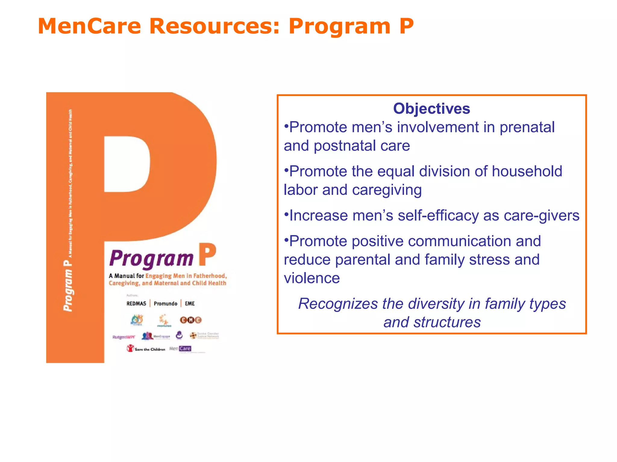 MenCare Resources: Program P 
Program P (“P” for 
Objectives 
•Promote men’s involvement in prenatal 
and postnatal care 
•Promote the equal division of household 
labor and caregiving 
•Increase men’s self-efficacy as care-givers 
•Promote positive communication and 
reduce parental and family stress and 
violence 
Recognizes the diversity in family types 
and structures 
 