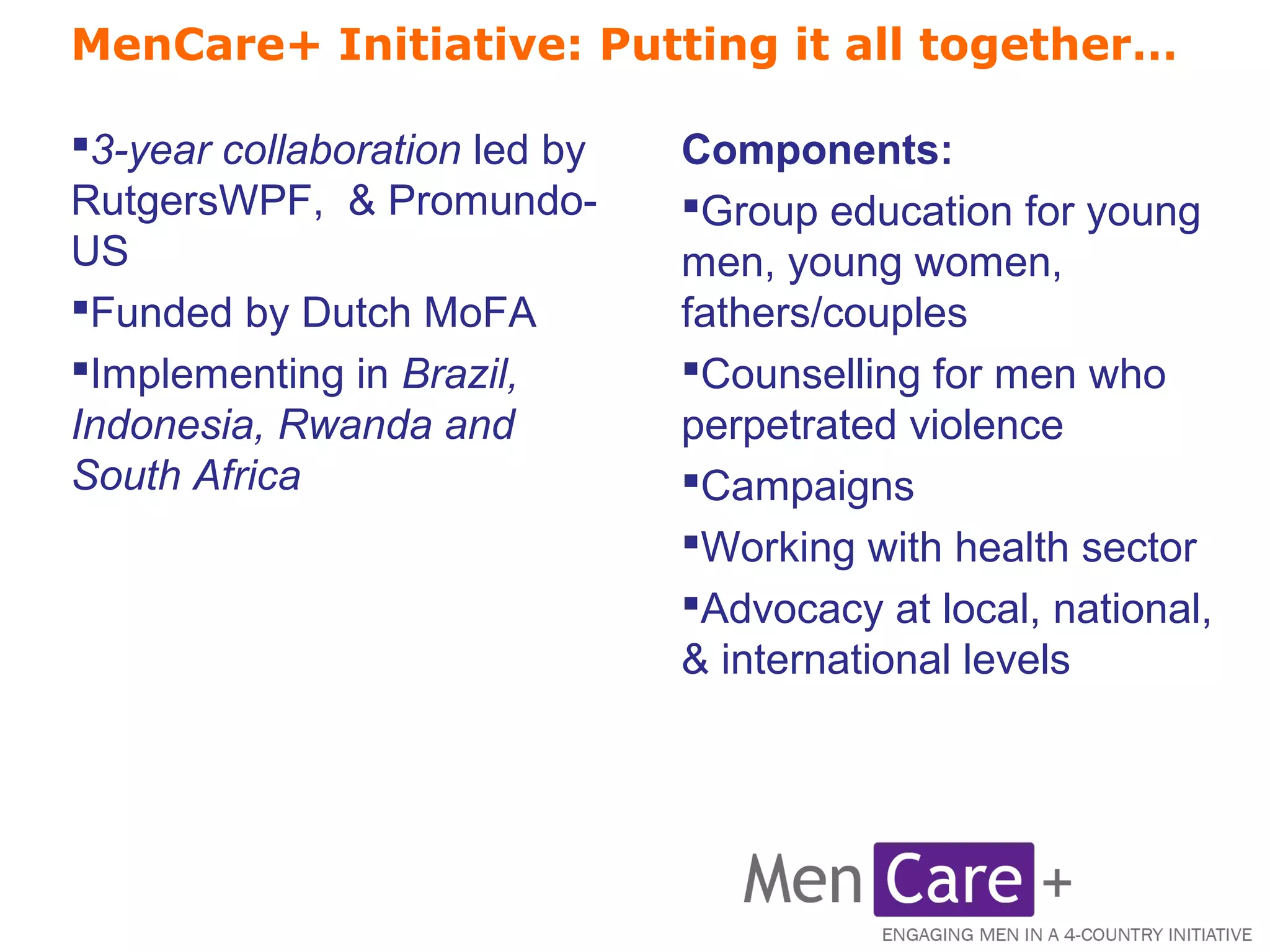 MenCare+ Initiative: Putting it all together… 
Components: 
Group education for young 
men, young women, 
fathers/couples 
Counselling for men who 
perpetrated violence 
Campaigns 
Working with health sector 
Advocacy at local, national, 
& international levels 
3-year collaboration led by 
RutgersWPF, & Promundo- 
US 
Funded by Dutch MoFA 
Implementing in Brazil, 
Indonesia, Rwanda and 
South Africa 
 