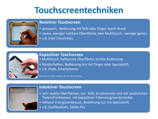Touchscreentechniken
Resistiver Touchscreen
• preiswert, Bedienung mit Stift oder Finger durch Druck
• rauhe, weniger haltbare Oberfläche, kein Multitouch, weniger genau
• z.B. Intel Classmates
Kapazitiver Touchscreen
• Multitouch, haltbarere Oberfläche, leichte Bedienung
• Handschatten, Bedienung nur mit Finger oder Spezialstift
• z.B. iPads, Smartphones
Bild unter CC Lizenz, Ersteller: WP User Bin im Garten
Induktiver Touchscreen
• sehr stabile Oberflächen, nur Stift, drucksensitiv und mit zusätzlichen
Tasten/Funktionen, mit kapazitiver Erkennung kombinierbar
• höherer Energieverbrauch, Bedienung nur mit Spezialstift
• z.B. Grafiktablets, Tablet-PCs
 