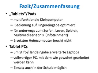 Fazit/Zusammenfassung
• „Tablets“/Pads
– multifunktionale Kleincomputer
– Bedienung auf Fingereingabe optimiert
– für unterwegs zum Surfen, Lesen, Spielen,
Multimediaerlebnis (Infotainment)
– Ersetzten Heimcomputer (noch) nicht
• Tablet PCs
– um Stift-/Handeingabe erweiterte Laptops
– vollwertiger PC, mit dem wie gewohnt gearbeitet
werden kann
– Einsatz auch in der Schule möglich
 