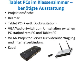 Tablet PCs im Klassenzimmer –
benötigte Ausstattung
• Projektionsfläche
• Beamer
• Tablet PC (+ evtl. Dockingstation)
• VGA/Audio-Switch zum Umschalten zwischen
PC stationärem PC und Tablet PC
• WLAN Projektor Server zur Videoübertragung
und Internetverbindung
• Kabel
 