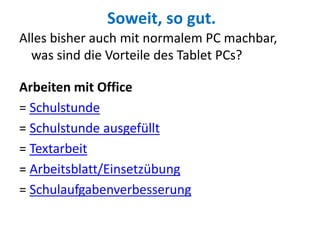 Soweit, so gut.
Alles bisher auch mit normalem PC machbar,
was sind die Vorteile des Tablet PCs?
Arbeiten mit Office
= Schulstunde
= Schulstunde ausgefüllt
= Textarbeit
= Arbeitsblatt/Einsetzübung
= Schulaufgabenverbesserung
 