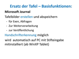 Ersatz der Tafel – Basisfunktionen:
Microsoft Journal
Tafelbilder erstellen und abspeichern
- für Exen, Abfragen
- Zur Weiterverarbeitung
- zur Veröffentlichung
Handschrifterkennung möglich
wird automatisch auf PC mit Stifteingabe
mitinstalliert (ab WinXP Tablet)
 