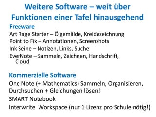Weitere Software – weit über
Funktionen einer Tafel hinausgehend
Freeware
Art Rage Starter – Ölgemälde, Kreidezeichnung
Point to Fix – Annotationen, Screenshots
Ink Seine – Notizen, Links, Suche
EverNote – Sammeln, Zeichnen, Handschrift,
Cloud
Kommerzielle Software
One Note (+ Mathematics) Sammeln, Organisieren,
Durchsuchen + Gleichungen lösen!
SMART Notebook
Interwrite Workspace (nur 1 Lizenz pro Schule nötig!)
 