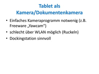 Tablet als
Kamera/Dokumentenkamera
• Einfaches Kameraprogramm notwenig (z.B.
Freeware „Yawcam“)
• schlecht über WLAN möglich (Ruckeln)
• Dockingstation sinnvoll
 