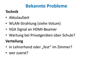 Bekannte Probleme
Technik
• Akkulaufzeit
• WLAN-Strahlung (siehe Votum)
• VGA Signal an HDMI-Beamer
• Wartung bei Privatgeräten über Schule?
Verteilung
• in Lehrerhand oder „fest“ im Zimmer?
• wer zuerst?
 