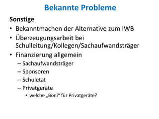 Bekannte Probleme
Sonstige
• Bekanntmachen der Alternative zum IWB
• Überzeugungsarbeit bei
Schulleitung/Kollegen/Sachaufwandsträger
• Finanzierung allgemein
– Sachaufwandsträger
– Sponsoren
– Schuletat
– Privatgeräte
• welche „Boni“ für Privatgeräte?
 