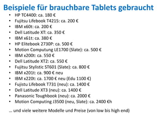 Beispiele für brauchbare Tablets gebraucht
• HP TC4400: ca. 180 €
• Fujitsu Lifebook T4215: ca. 200 €
• IBM x60t: ca. 200 €
• Dell Latitude XT: ca. 350 €
• IBM x61t: ca. 380 €
• HP Elitebook 2730P: ca. 500 €
• Motion Computung LE1700 (Slate): ca. 500 €
• IBM x200t: ca. 550 €
• Dell Latitude XT2: ca. 550 €
• Fujitsu Stylistic ST601 (Slate): ca. 800 €
• IBM x201t: ca. 900 € neu
• IBM x220t: ca. 1700 € neu (Edu 1100 €)
• Fujistu Lifebook T731 (neu): ca. 1400 €
• Dell Latitude XT3 (neu): ca. 1400 €
• Panasonic Toughbook (neu): ca. 2000 €
• Motion Computing J3500 (neu, Slate): ca. 2400 €h
… und viele weitere Modelle und Preise (von low bis high end)
 