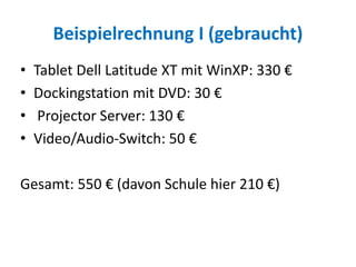Beispielrechnung I (gebraucht)
• Tablet Dell Latitude XT mit WinXP: 330 €
• Dockingstation mit DVD: 30 €
• Projector Server: 130 €
• Video/Audio-Switch: 50 €
Gesamt: 550 € (davon Schule hier 210 €)
 