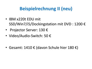 Beispielrechnung II (neu)
• IBM x220t EDU mit
SSD/Win7/i5/Dockingstation mit DVD : 1200 €
• Projector Server: 130 €
• Video/Audio-Switch: 50 €
• Gesamt: 1410 € (davon Schule hier 180 €)
 