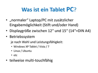 Was ist ein Tablet PC?
• „normaler“ Laptop/PC mit zusätzlicher
Eingabemöglichkeit (Stift und/oder Hand)
• Displaygröße zwischen 12“ und 15“ (14“=DIN A4)
• Betriebssystem
je nach Wahl und Leistungsfähigkeit:
• Windows XP Tablet / Vista / 7
• Linux / Ubuntu
• etc
• teilweise multi-touchfähig
 