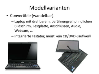 Modellvarianten
• Convertible (wandelbar)
– Laptop mit drehbarem, berührungsempfindlichen
Bildschirm, Festplatte, Anschlüssen, Audio,
Webcam, …
– Integrierte Tastatur, meist kein CD/DVD-Laufwerk
 