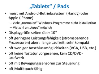„Tablets“ / Pads
• meist mit Android-Betriebssystem (Handy) oder
Apple (iPhone)
– viele „normalen“ Windows-Programme nicht installierbar
– Vielzahl an „Apps“ möglich
• Displaygröße selten über 10“
• oft geringere Leistungsfähigkeit (stromsparende
Prozessoren) aber: lange Laufzeit, sehr kompakt
• oft weniger Anschlussmöglichkeiten (VGA, USB, etc.)
• oft keine Tastatur vorgesehen, kein CD/DVD-
Laufwerk
• oft mit Bewegungssensoren zur Steuerung
• oft Multitouch-fähig
 