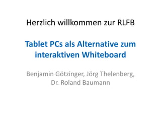 Herzlich willkommen zur RLFB
Tablet PCs als Alternative zum
interaktiven Whiteboard
Benjamin Götzinger, Jörg Thelenberg,
Dr. Roland Baumann
 
