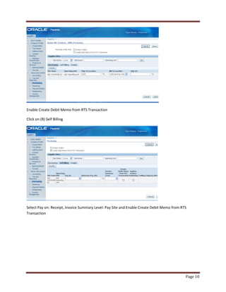 Page 10 
Enable Create Debit Memo from RTS Transaction 
Click on (B) Self Billing 
Select Pay on: Receipt, Invoice Summary Level: Pay Site and Enable Create Debit Memo from RTS 
Transaction 
 