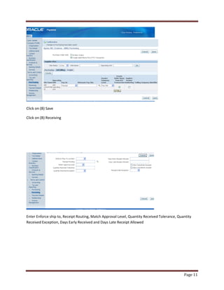 Page 11 
Click on (B) Save 
Click on (B) Receiving 
Enter Enforce ship to, Receipt Routing, Match Approval Level, Quantity Received Tolerance, Quantity 
Received Exception, Days Early Received and Days Late Receipt Allowed 
 