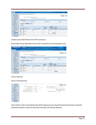 Page 21 
Enable Create Debit Memo from RTS Transaction 
And enable Create Debit Memo from RTS Transaction at Purchasing Site Level 
Click on (B) Save 
Click on (ST) Receiving 
Enter Enforce ship to, Receipt Routing, Match Approval Level, Quantity Received Tolerance, Quantity 
Received Exception, Days Early Received and Days Late Receipt Allowed 
 