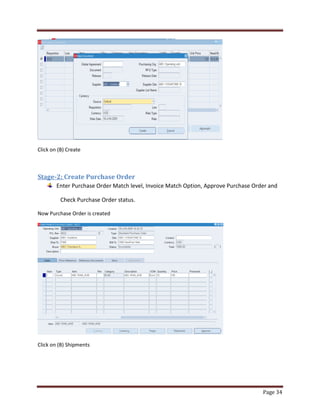Page 34 
Click on (B) Create 
Stage-2: Create Purchase Order 
Enter Purchase Order Match level, Invoice Match Option, Approve Purchase Order and 
Check Purchase Order status. 
Now Purchase Order is created 
Click on (B) Shipments 
 