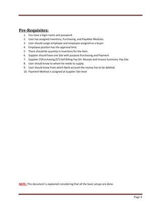 Page 4 
Pre-Requisites: 
1. You have a login name and password. 
2. User has assigned Inventory, Purchasing, and Payables Modules. 
3. User should assign employee and employee assigned as a buyer. 
4. Employee position has the approval limit. 
5. There should be quantity in Inventory for the item. 
6. Supplier should have one Site with purpose Purchasing and Payment 
7. Supplier (T)Purchasing (ST) Self Billing Pay On: Receipt and Invoice Summary: Pay Site 
8. User should know to whom he needs to supply. 
9. User should know from which Bank account the money has to be debited. 
10. Payment Method is assigned at Supplier Site level 
NOTE: This document is explained considering that all the basic setups are done. 
 