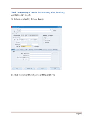 Page 43 
Check the Quantity of Item in Sub Inventory after Receiving 
Login to Inventory Module 
(N) On-hand , Availability On-hand Quantity 
Enter Sub inventory and Item/Revision and Click on (B) Find 
 