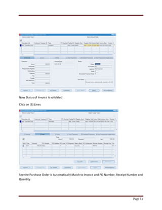 Page 54 
Now Status of Invoice is validated 
Click on (B) Lines 
See the Purchase Order is Automatically Match to Invoice and PO Number, Receipt Number and 
Quantity 
 