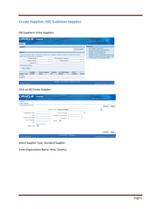 Page 6 
Create Supplier: ABC Vodafone Supplier 
(N) Suppliers Entry Suppliers 
Click on (B) Create Supplier 
Select Supplier Type: Standard Supplier 
Enter Organization Name, Alias, Country 
 