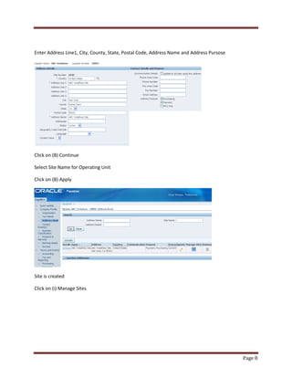 Page 8 
Enter Address Line1, City, County, State, Postal Code, Address Name and Address Pursose 
Click on (B) Continue 
Select Site Name for Operating Unit 
Click on (B) Apply 
Site is created 
Click on (i) Manage Sites 
 